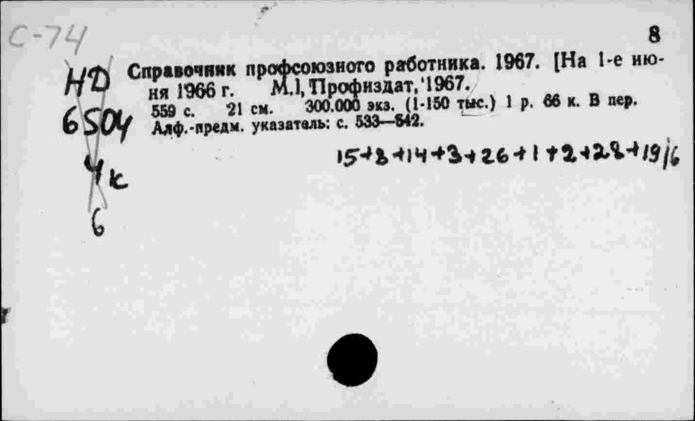 ﻿8
Справочник профсоюзного работника. 1967. [На 1-е ию-пи ня 1966 г. МДПрофиздат,‘1967.
/ с~т 559 с. 21 см. 300.000 экз. (1-150 тыс.) 1 р. 66 к. В пер.
Ь 5 (/у Алф.-прели. указатель: с. 533—842.